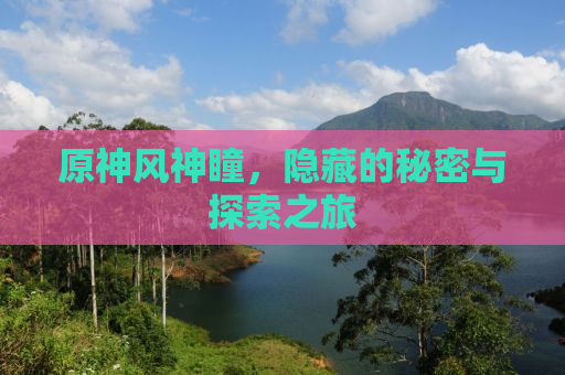 原神风神瞳，隐藏的秘密与探索之旅